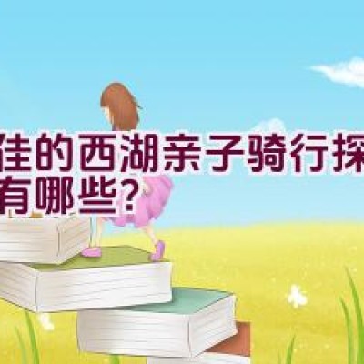 最佳的西湖亲子骑行探索路径有哪些？