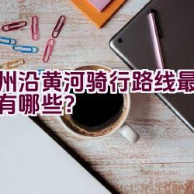 郑州沿黄河骑行路线最新信息有哪些？