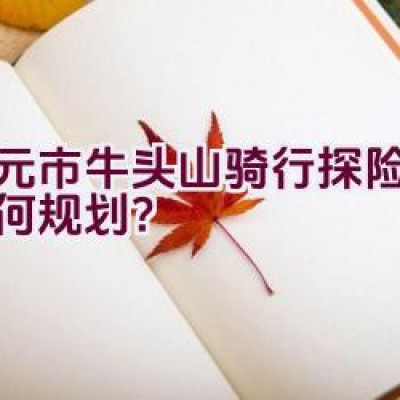 广元市牛头山骑行探险路径如何规划？