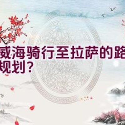 从威海骑行至拉萨的路线如何规划？