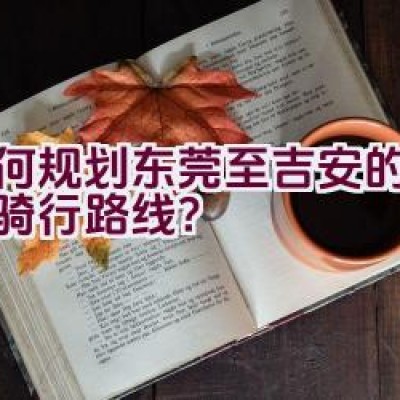 如何规划东莞至吉安的自行车骑行路线？