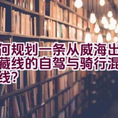 如何规划一条从威海出发至川藏线的自驾与骑行混合旅行路线？