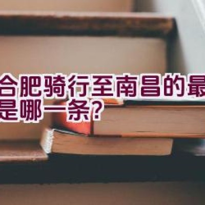 从合肥骑行至南昌的最佳路线是哪一条？