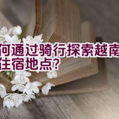 如何通过骑行探索越南并寻找住宿地点？