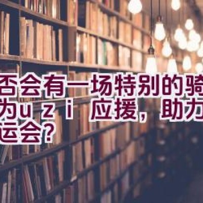 是否会有一场特别的骑行活动为uzi应援，助力其征战亚运会？