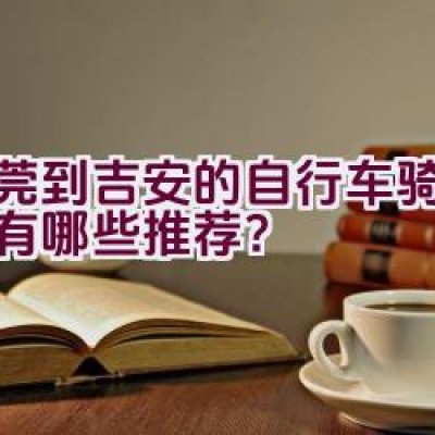 东莞到吉安的自行车骑行路线有哪些推荐？