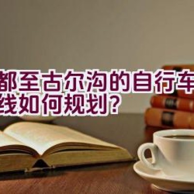 成都至古尔沟的自行车骑行路线如何规划？