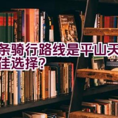 哪条骑行路线是平山天路的最佳选择？