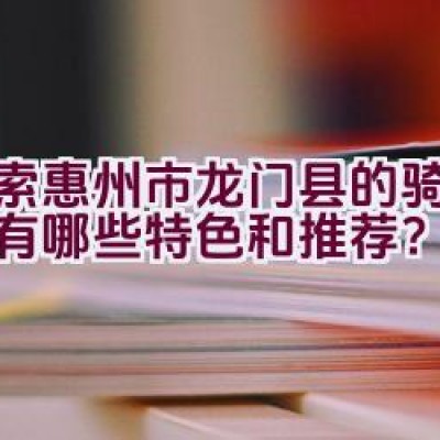 探索惠州市龙门县的骑行路线有哪些特色和推荐？