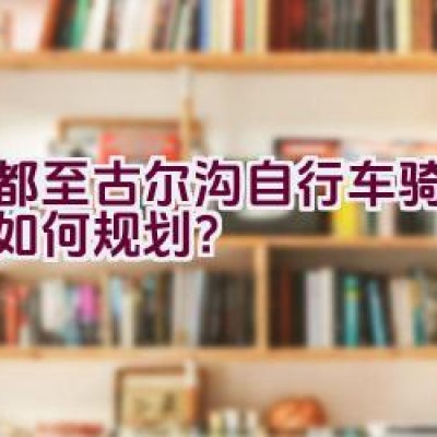 成都至古尔沟自行车骑行路线如何规划？