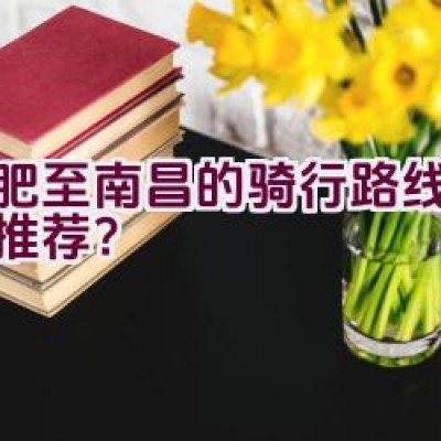 合肥至南昌的骑行路线有哪些推荐？