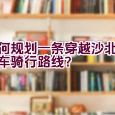 如何规划一条穿越沙北的自行车骑行路线？