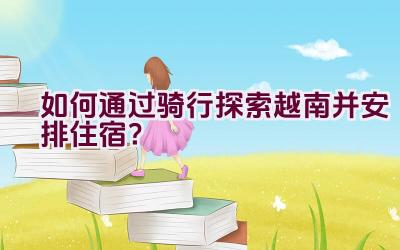 如何通过骑行探索越南并安排住宿？插图