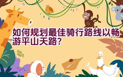 如何规划最佳骑行路线以畅游平山天路？插图