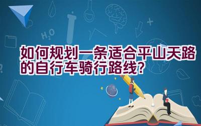 如何规划一条适合平山天路的自行车骑行路线？插图