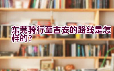 东莞骑行至吉安的路线是怎样的？插图