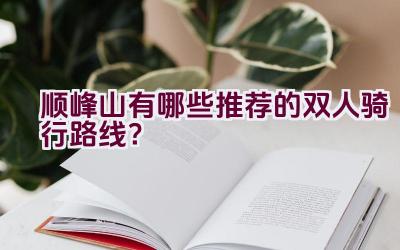 顺峰山有哪些推荐的双人骑行路线？插图