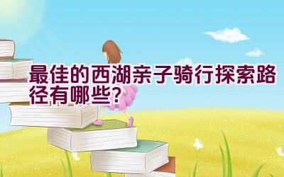 最佳的西湖亲子骑行探索路径有哪些？插图