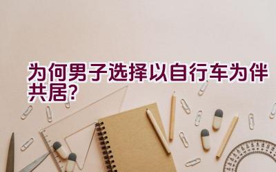 “为何男子选择以自行车为伴共居？”插图