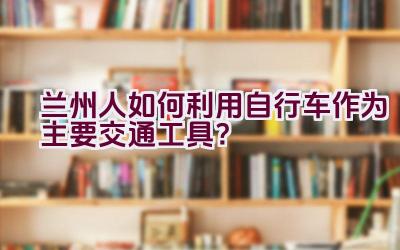 兰州人如何利用自行车作为主要交通工具？插图