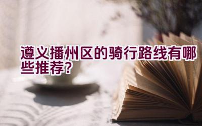 遵义播州区的骑行路线有哪些推荐？插图