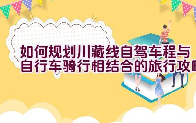 如何规划川藏线自驾车程与自行车骑行相结合的旅行攻略插图