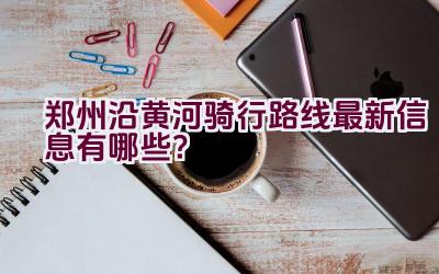 郑州沿黄河骑行路线最新信息有哪些？插图