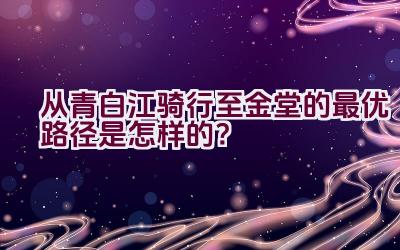 从青白江骑行至金堂的最优路径是怎样的？插图