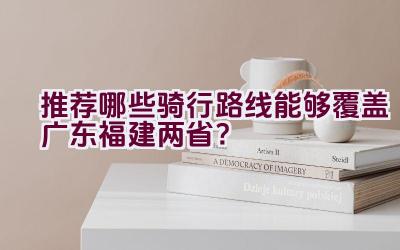 推荐哪些骑行路线能够覆盖广东福建两省？插图