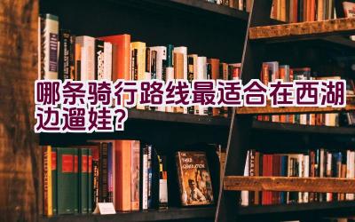 哪条骑行路线最适合在西湖边遛娃？插图