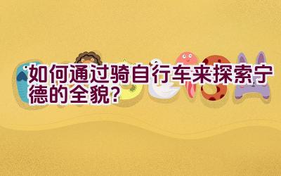 如何通过骑自行车来探索宁德的全貌？插图