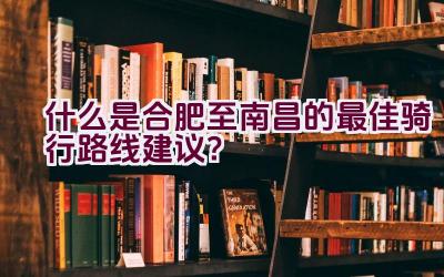 什么是合肥至南昌的最佳骑行路线建议？插图