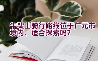 牛头山骑行路线位于广元市境内，适合探索吗？插图