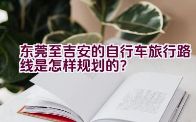 东莞至吉安的自行车旅行路线是怎样规划的？插图