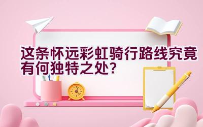 这条怀远彩虹骑行路线究竟有何独特之处？插图