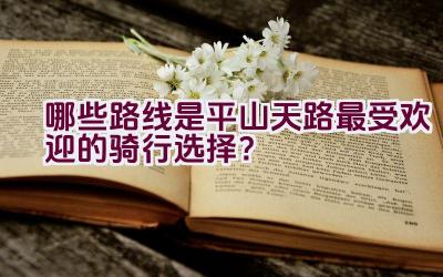 哪些路线是平山天路最受欢迎的骑行选择？插图