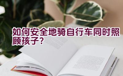 如何安全地骑自行车同时照顾孩子？插图