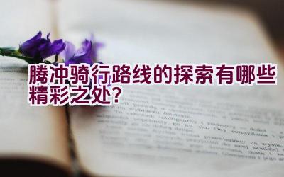 腾冲骑行路线的探索有哪些精彩之处？插图