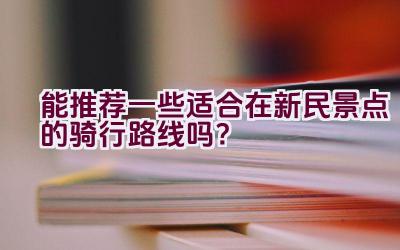 能推荐一些适合在新民景点的骑行路线吗？插图