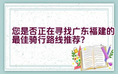 您是否正在寻找广东福建的最佳骑行路线推荐？插图