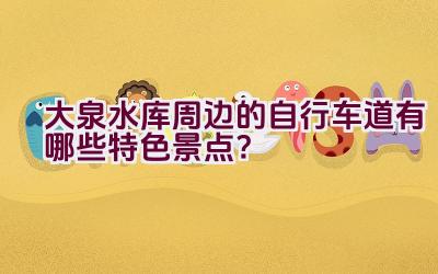 大泉水库周边的自行车道有哪些特色景点？插图