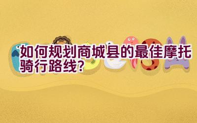 如何规划商城县的最佳摩托骑行路线？插图