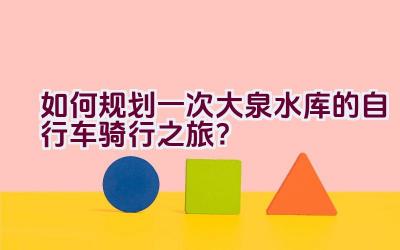 如何规划一次大泉水库的自行车骑行之旅？插图