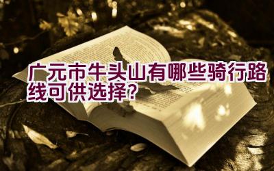 广元市牛头山有哪些骑行路线可供选择？插图