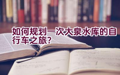 如何规划一次大泉水库的自行车之旅？插图