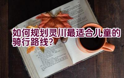 “如何规划灵川最适合儿童的骑行路线？”插图