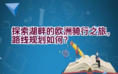 “探索湖畔的欧洲骑行之旅，路线规划如何？”插图