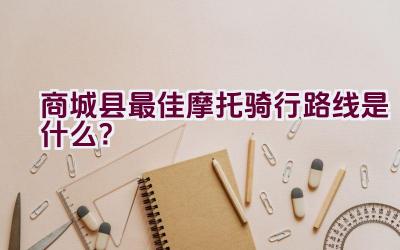 商城县最佳摩托骑行路线是什么？插图