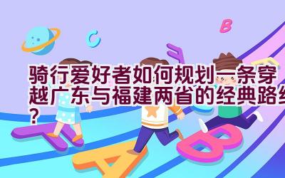 骑行爱好者如何规划一条穿越广东与福建两省的经典路线？插图