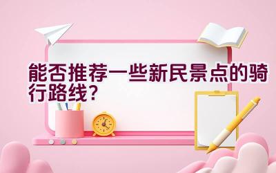 能否推荐一些新民景点的骑行路线？插图